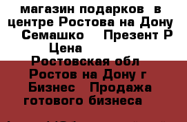 магазин подарков  в центре Ростова-на-Дону    Семашко38  Презент Р   › Цена ­ 2 500 000 - Ростовская обл., Ростов-на-Дону г. Бизнес » Продажа готового бизнеса   